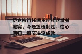 爱游戏登陆入口萨克拉门托国王迎社区盾关键赛，今晚篮板制胜，信心回归，细节决定成败的简单介绍